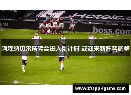 阿森纳贝尔塔转会进入倒计时 或迎来新阵容调整