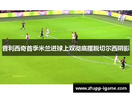 普利西奇首季米兰进球上双彻底摆脱切尔西阴影